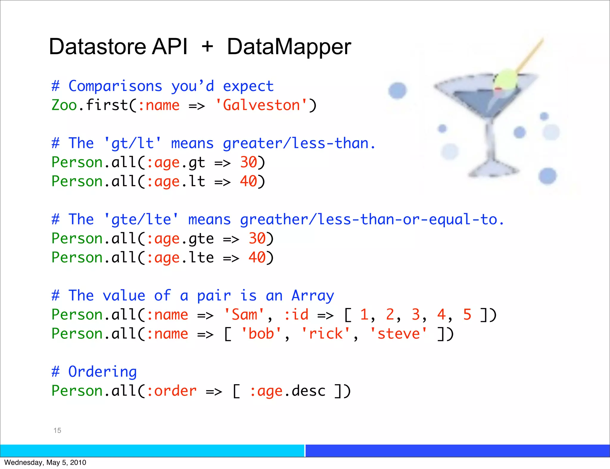 Datastore API + DataMapper
            # Comparisons you’d expect
            Zoo.first(:name => 'Galveston')

            # The 'gt/lt' means greater/less-than.
            Person.all(:age.gt => 30)
            Person.all(:age.lt => 40)

            # The 'gte/lte' means greather/less-than-or-equal-to.
            Person.all(:age.gte => 30)
            Person.all(:age.lte => 40)

            # The value of a pair is an Array
            Person.all(:name => 'Sam', :id => [ 1, 2, 3, 4, 5 ])
            Person.all(:name => [ 'bob', 'rick', 'steve' ])

            # Ordering
            Person.all(:order => [ :age.desc ])

             15



Wednesday, May 5, 2010
 
