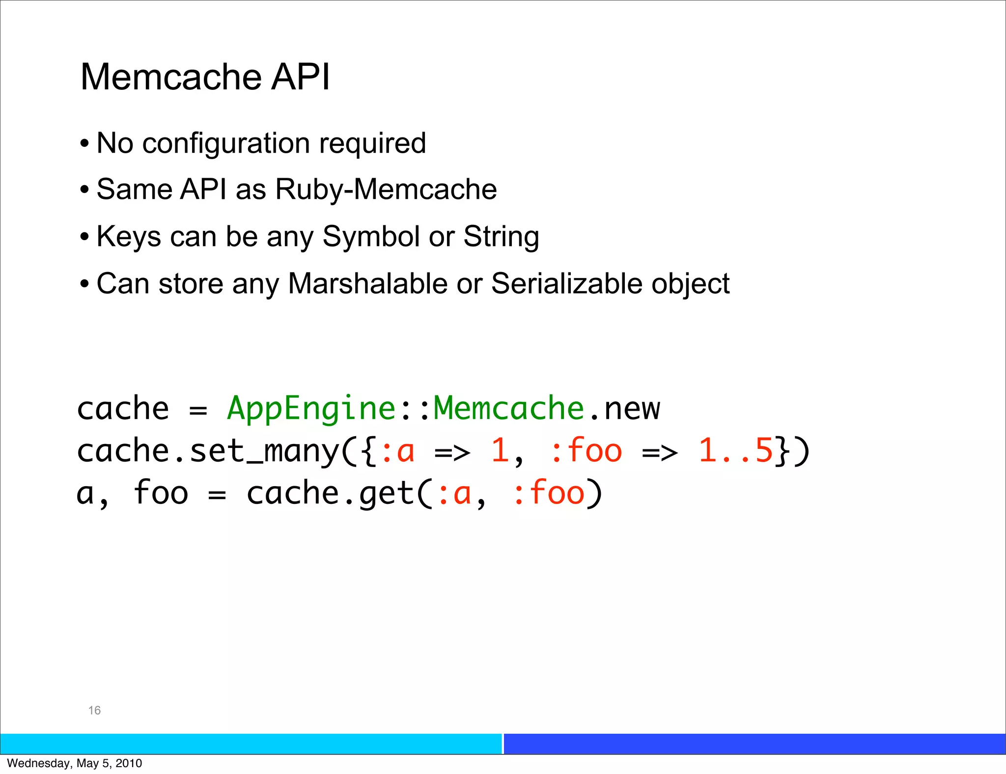 Memcache API
           • No configuration required
           • Same API as Ruby-Memcache
           • Keys can be any Symbol or String
           • Can store any Marshalable or Serializable object


           cache = AppEngine::Memcache.new
           cache.set_many({:a => 1, :foo => 1..5})
           a, foo = cache.get(:a, :foo)




             16



Wednesday, May 5, 2010
 