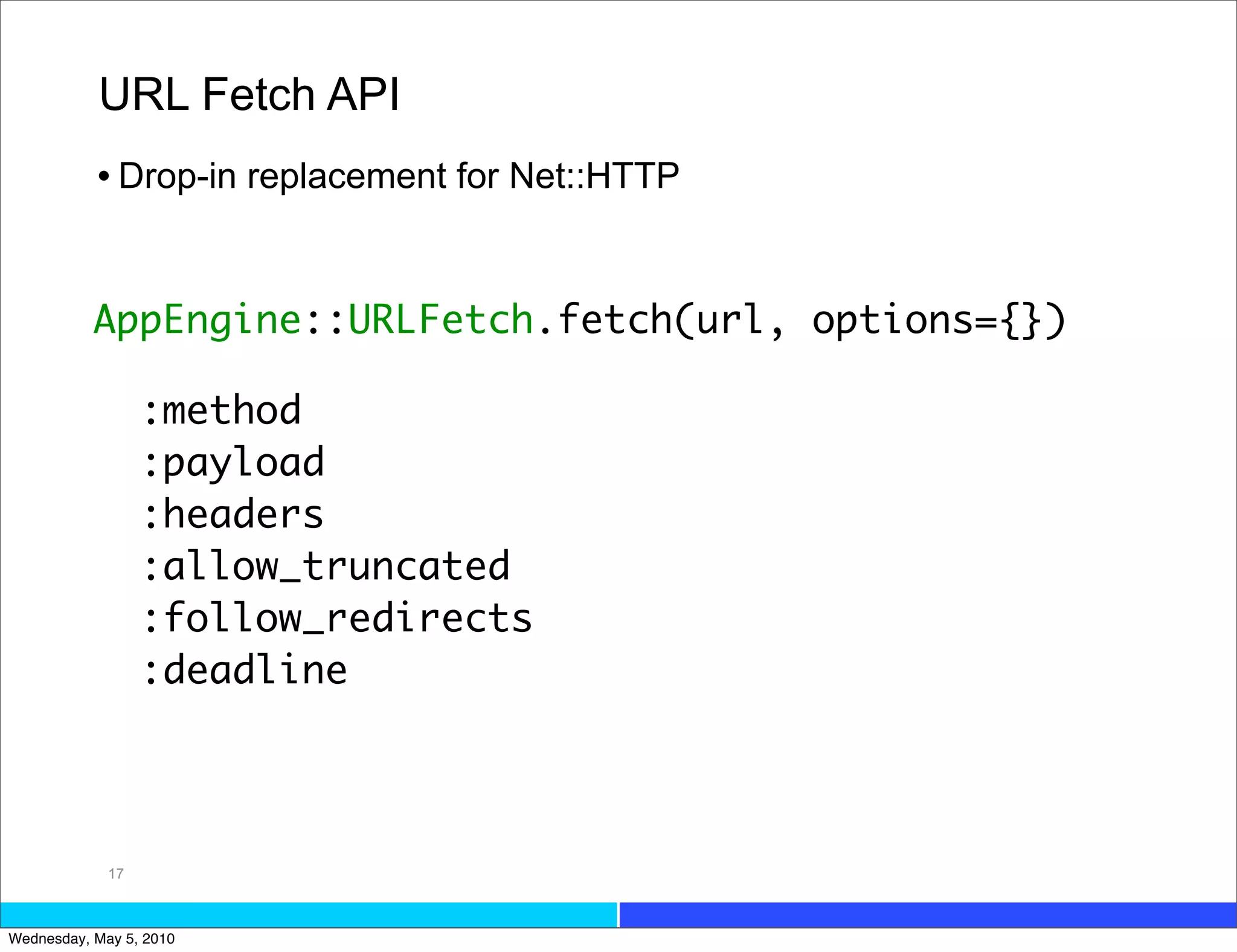 URL Fetch API
           • Drop-in replacement for Net::HTTP


           AppEngine::URLFetch.fetch(url, options={})

                  :method
                  :payload
                  :headers
                  :allow_truncated
                  :follow_redirects
                  :deadline




             17



Wednesday, May 5, 2010
 
