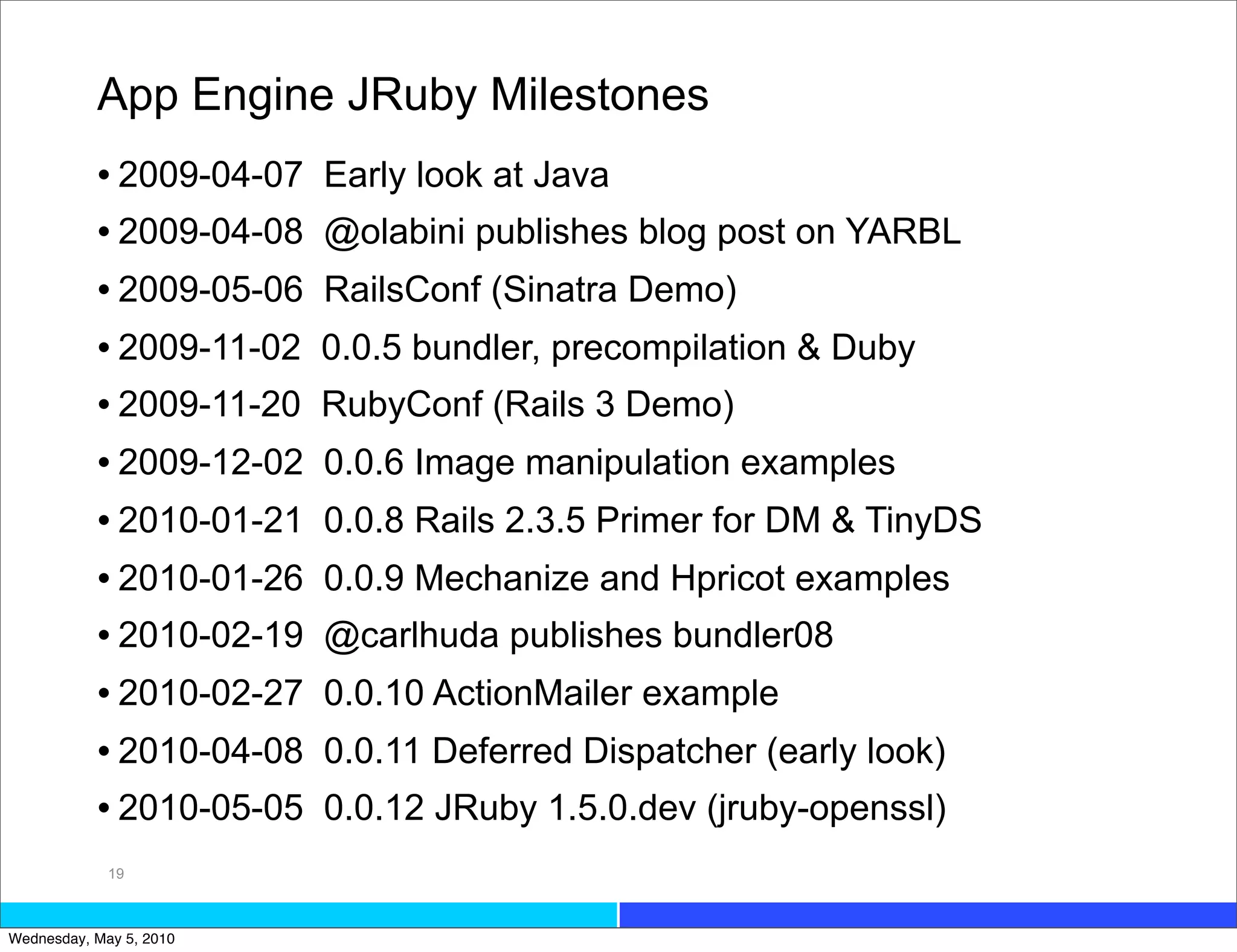 App Engine JRuby Milestones
           • 2009-04-07   Early look at Java
           • 2009-04-08   @olabini publishes blog post on YARBL
           • 2009-05-06   RailsConf (Sinatra Demo)
           • 2009-11-02   0.0.5 bundler, precompilation & Duby
           • 2009-11-20   RubyConf (Rails 3 Demo)
           • 2009-12-02   0.0.6 Image manipulation examples
           • 2010-01-21   0.0.8 Rails 2.3.5 Primer for DM & TinyDS
           • 2010-01-26   0.0.9 Mechanize and Hpricot examples
           • 2010-02-19   @carlhuda publishes bundler08
           • 2010-02-27   0.0.10 ActionMailer example
           • 2010-04-08   0.0.11 Deferred Dispatcher (early look)
           • 2010-05-05   0.0.12 JRuby 1.5.0.dev (jruby-openssl)
             19



Wednesday, May 5, 2010
 