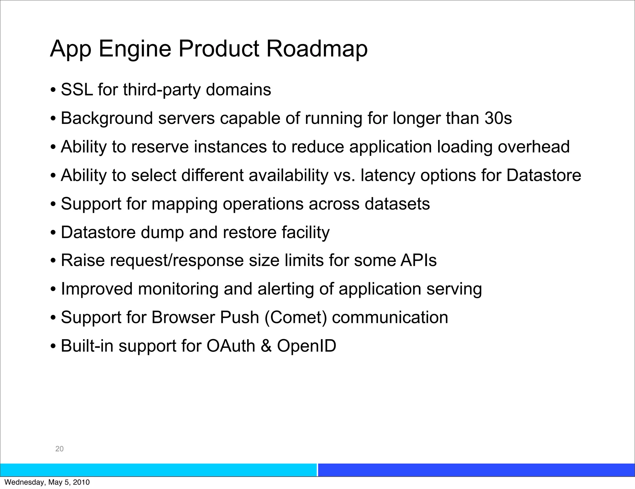 App Engine Product Roadmap
           • SSL for third-party domains
           • Background servers capable of running for longer than 30s
           • Ability to reserve instances to reduce application loading overhead
           • Ability to select different availability vs. latency options for Datastore
           • Support for mapping operations across datasets
           • Datastore dump and restore facility
           • Raise request/response size limits for some APIs
           • Improved monitoring and alerting of application serving
           • Support for Browser Push (Comet) communication
           • Built-in support for OAuth & OpenID




             20



Wednesday, May 5, 2010
 