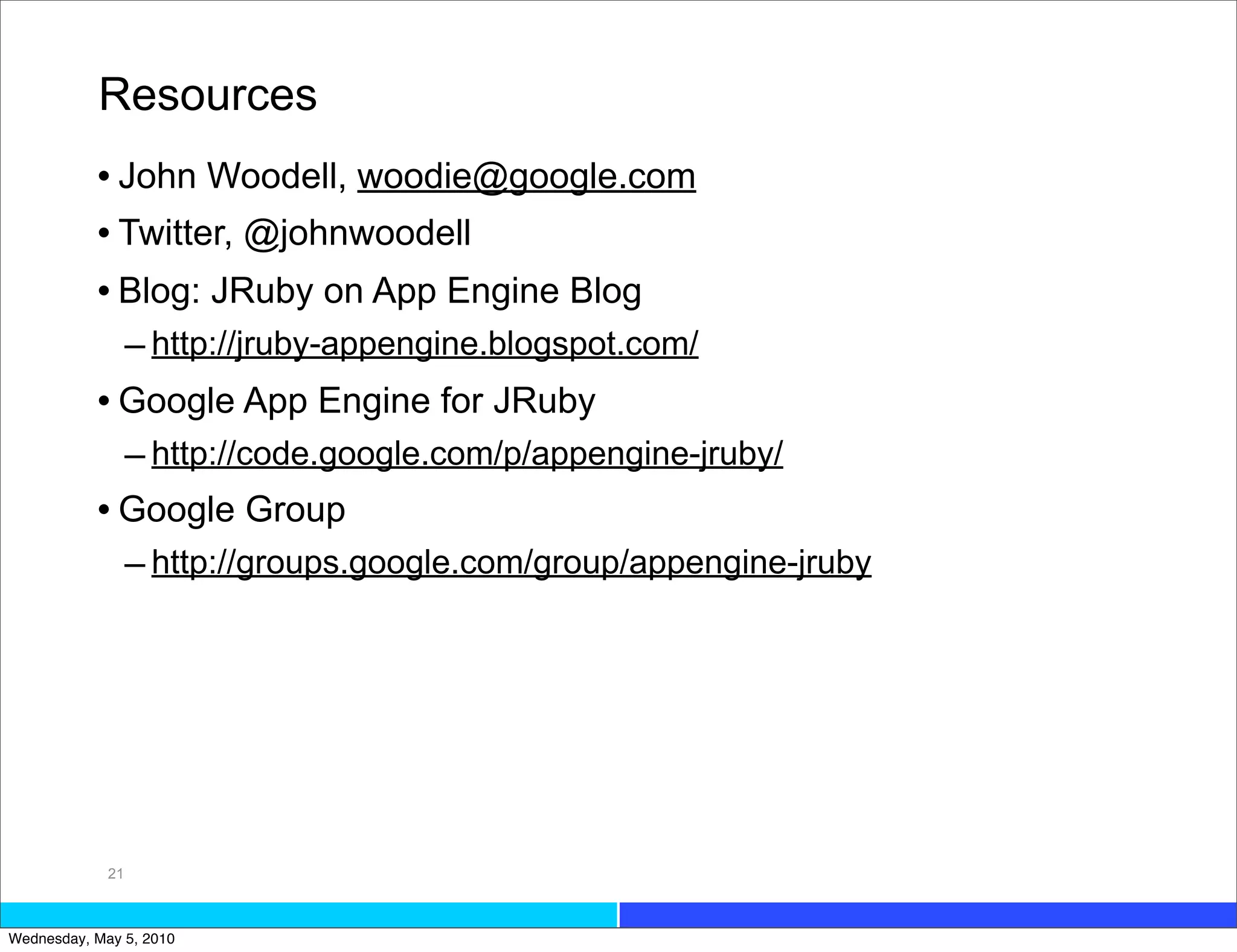 Resources
           • John Woodell, woodie@google.com
           • Twitter, @johnwoodell
           • Blog: JRuby on App Engine Blog
                  – http://jruby-appengine.blogspot.com/
           • Google App Engine for JRuby
             – http://code.google.com/p/appengine-jruby/
           • Google Group
             – http://groups.google.com/group/appengine-jruby




             21



Wednesday, May 5, 2010
 