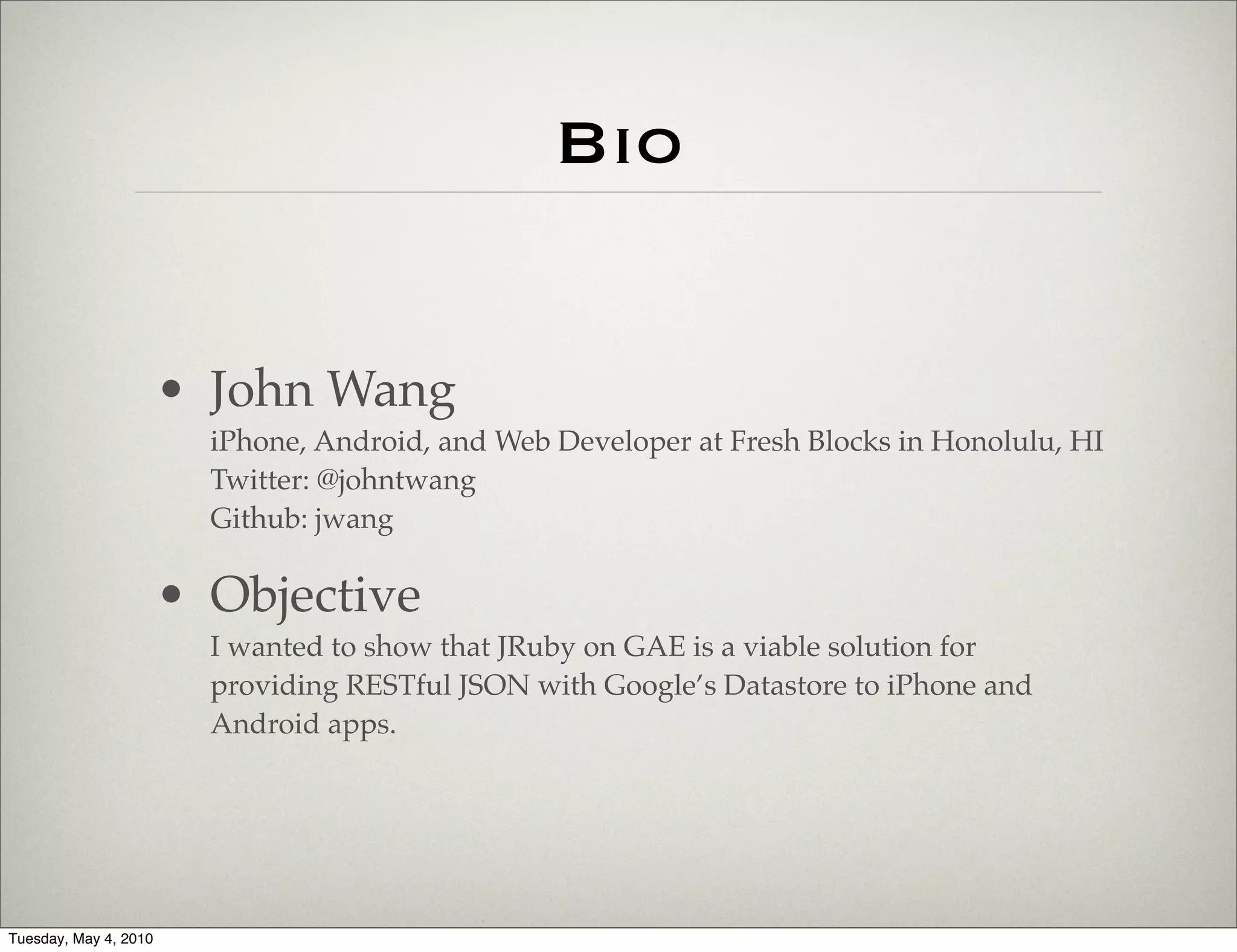 Bio


                       • John Wang
                         iPhone, Android, and Web Developer at Fresh Blocks in Honolulu, HI
                         Twitter: @johntwang
                         Github: jwang

                       • Objective
                         I wanted to show that JRuby on GAE is a viable solution for
                         providing RESTful JSON with Google’s Datastore to iPhone and
                         Android apps.




Tuesday, May 4, 2010
 