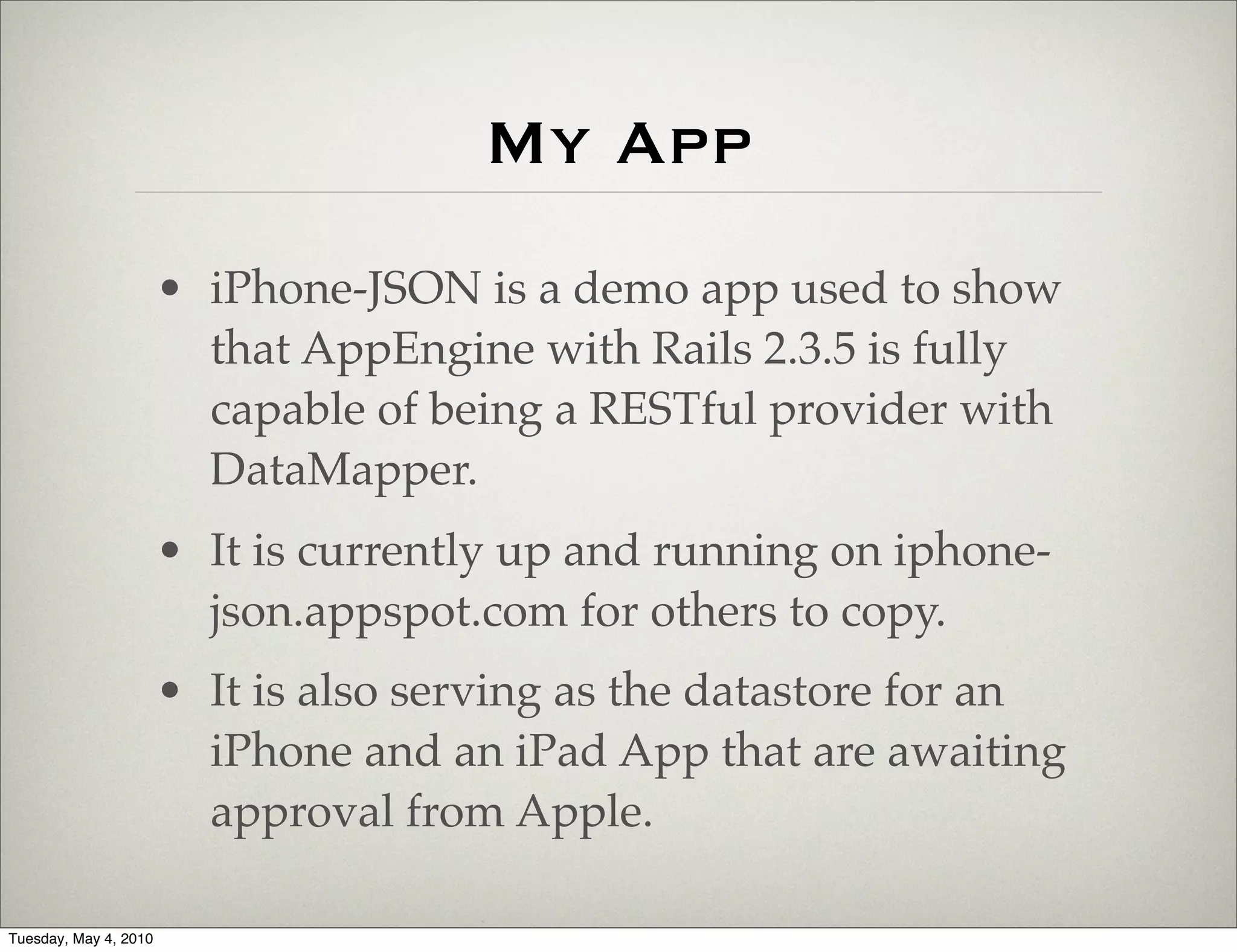 My App
                       • iPhone-JSON is a demo app used to show
                         that AppEngine with Rails 2.3.5 is fully
                         capable of being a RESTful provider with
                         DataMapper.
                       • It is currently up and running on iphone-
                         json.appspot.com for others to copy.
                       • It is also serving as the datastore for an
                         iPhone and an iPad App that are awaiting
                         approval from Apple.

Tuesday, May 4, 2010
 
