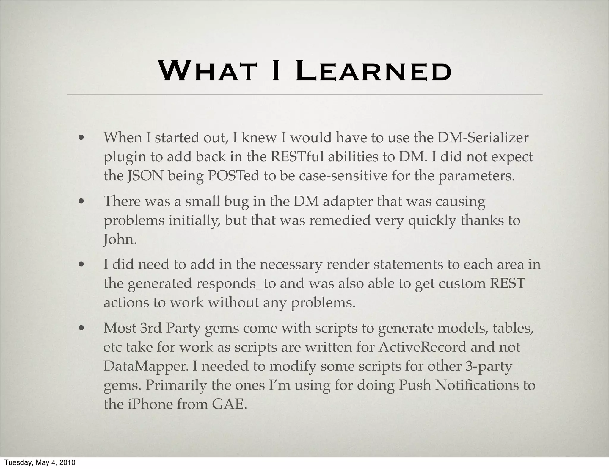 What I Learned
                       •   When I started out, I knew I would have to use the DM-Serializer
                           plugin to add back in the RESTful abilities to DM. I did not expect
                           the JSON being POSTed to be case-sensitive for the parameters.
                       •   There was a small bug in the DM adapter that was causing
                           problems initially, but that was remedied very quickly thanks to
                           John.
                       •   I did need to add in the necessary render statements to each area in
                           the generated responds_to and was also able to get custom REST
                           actions to work without any problems.
                       •   Most 3rd Party gems come with scripts to generate models, tables,
                           etc take for work as scripts are written for ActiveRecord and not
                           DataMapper. I needed to modify some scripts for other 3-party
                           gems. Primarily the ones I’m using for doing Push Notiﬁcations to
                           the iPhone from GAE.


Tuesday, May 4, 2010
 