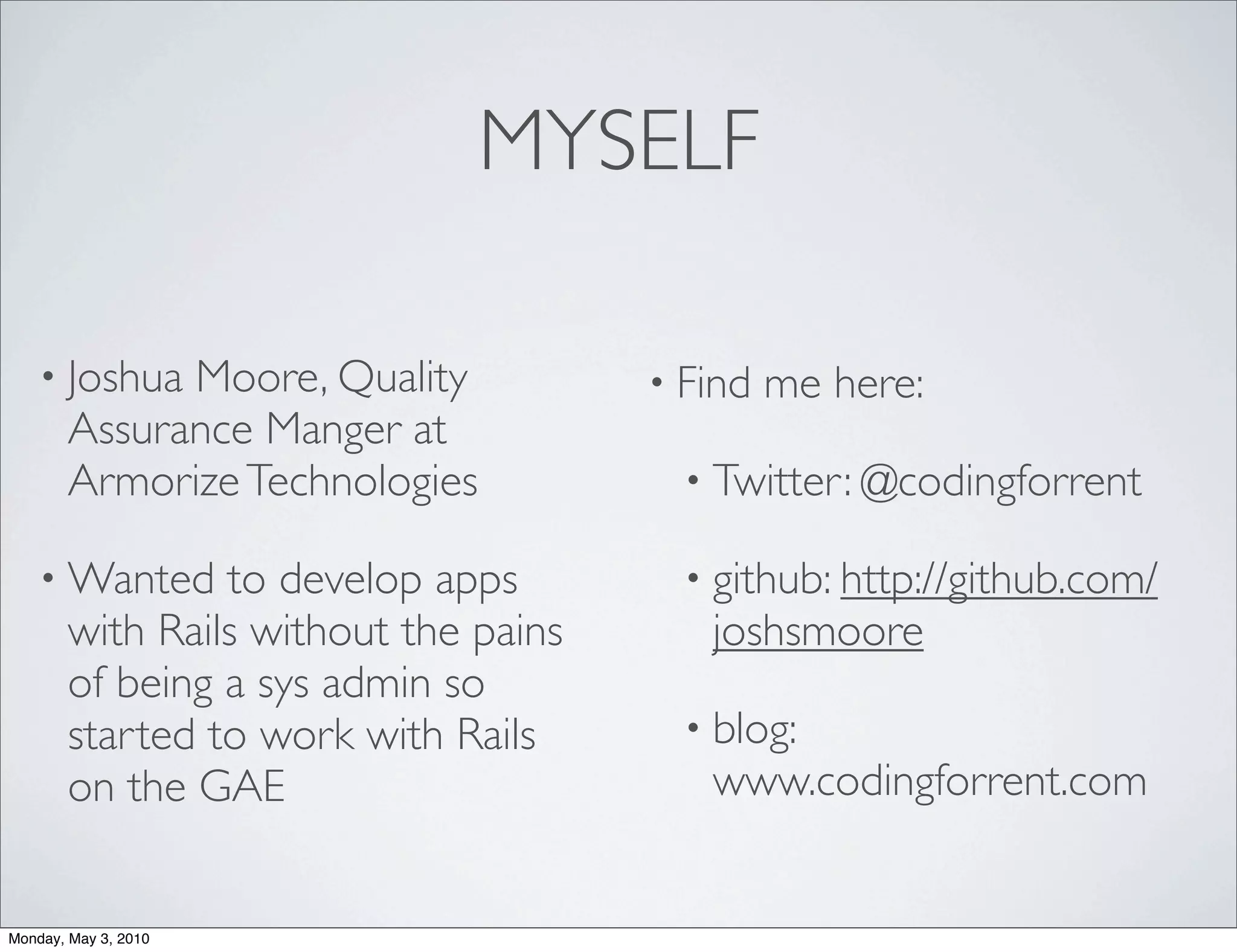 MYSELF

    • Joshua Moore, Quality           • Find   me here:
       Assurance Manger at
       Armorize Technologies            • Twitter: @codingforrent

    • Wanted    to develop apps         • github: http://github.com/
       with Rails without the pains      joshsmoore
       of being a sys admin so
       started to work with Rails       • blog:
       on the GAE                        www.codingforrent.com


Monday, May 3, 2010
 