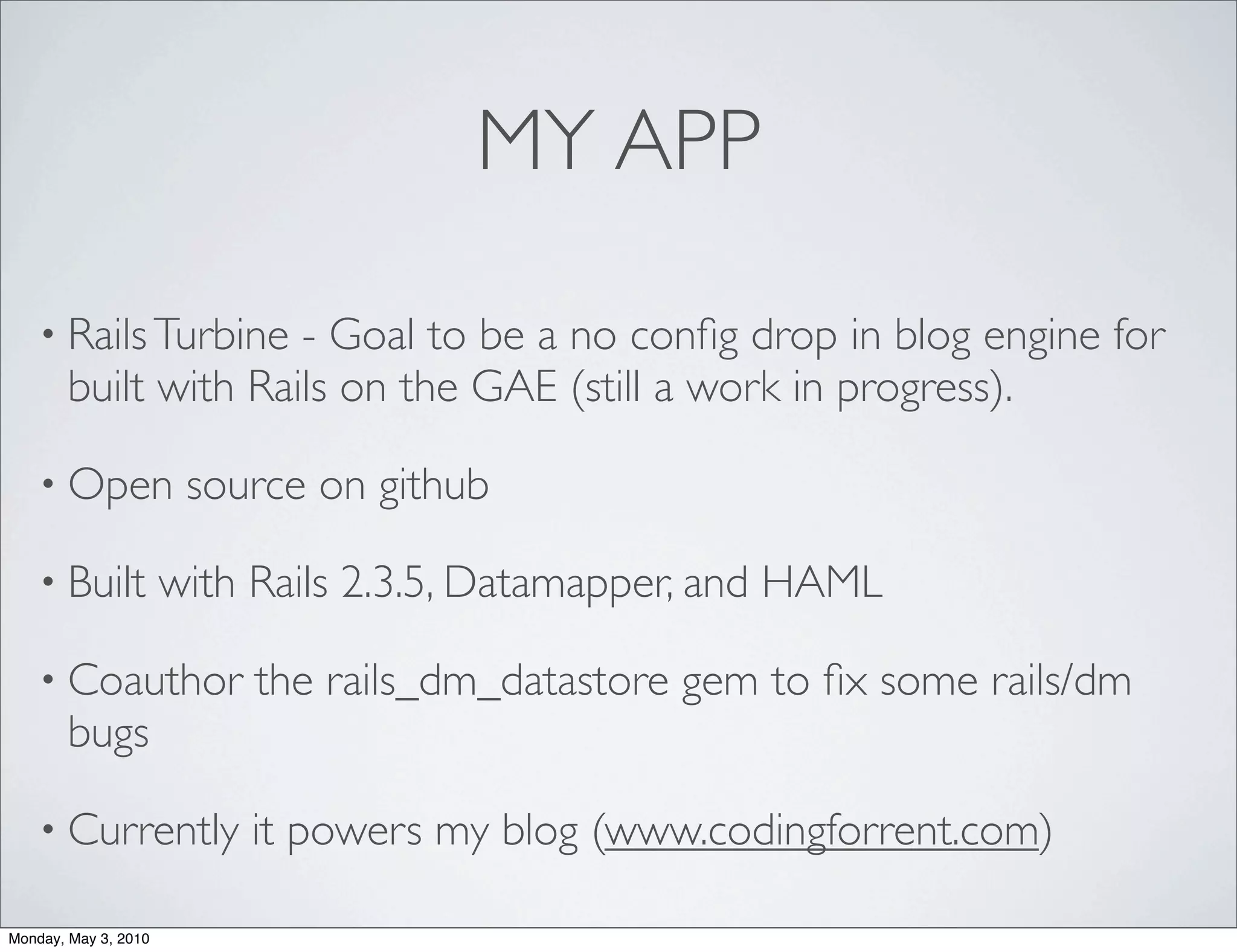 MY APP

    • Rails Turbine  - Goal to be a no conﬁg drop in blog engine for
       built with Rails on the GAE (still a work in progress).

    • Open             source on github

    • Built           with Rails 2.3.5, Datamapper, and HAML

    • Coauthor             the rails_dm_datastore gem to ﬁx some rails/dm
       bugs

    • Currently           it powers my blog (www.codingforrent.com)

Monday, May 3, 2010
 