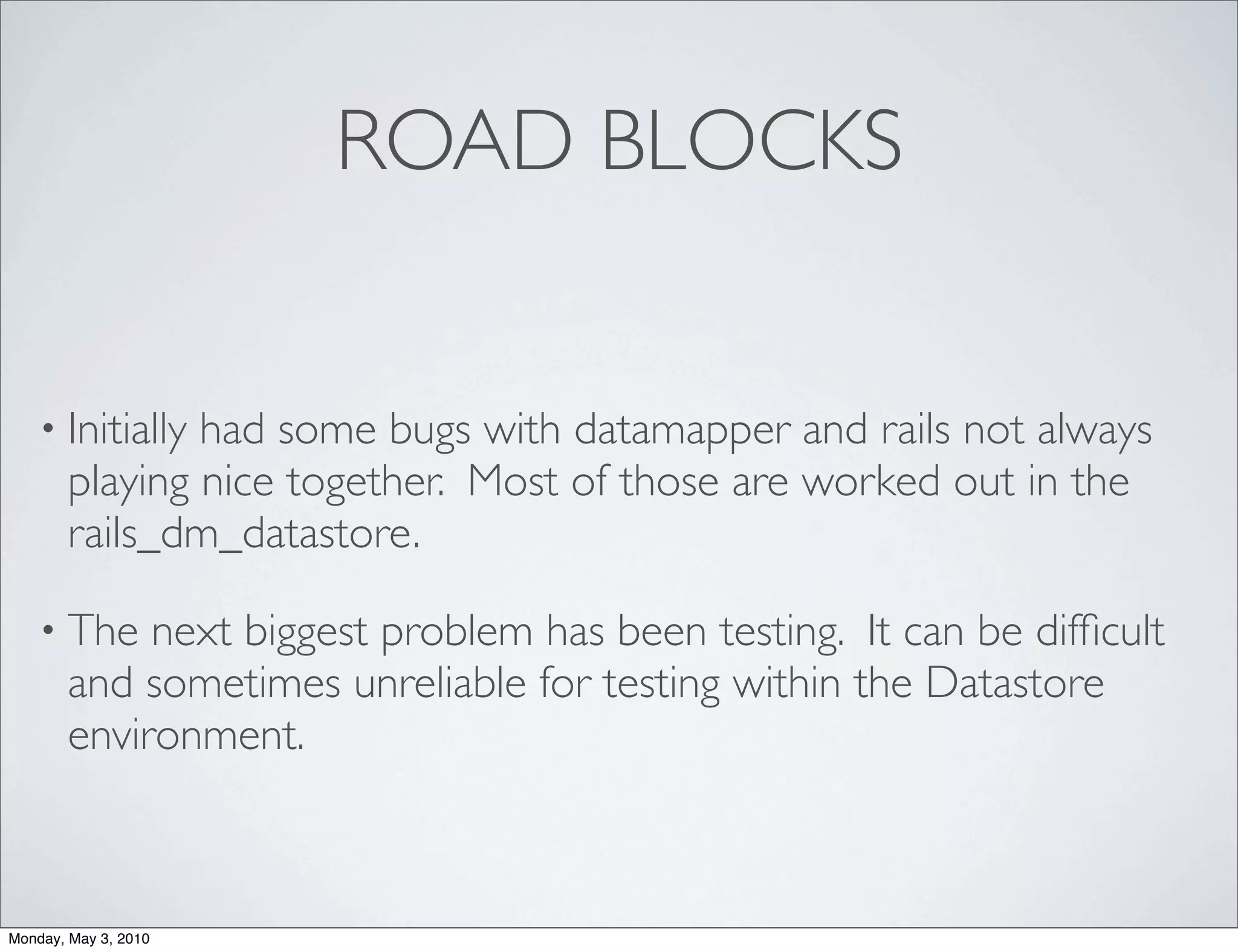 ROAD BLOCKS


    • Initiallyhad some bugs with datamapper and rails not always
       playing nice together. Most of those are worked out in the
       rails_dm_datastore.

    • The   next biggest problem has been testing. It can be difﬁcult
       and sometimes unreliable for testing within the Datastore
       environment.



Monday, May 3, 2010
 