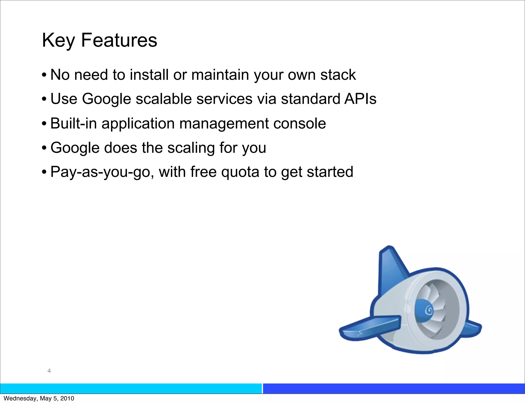 Key Features
           • No need to install or maintain your own stack
           • Use Google scalable services via standard APIs
           • Built-in application management console
           • Google does the scaling for you
           • Pay-as-you-go, with free quota to get started




             4



Wednesday, May 5, 2010
 