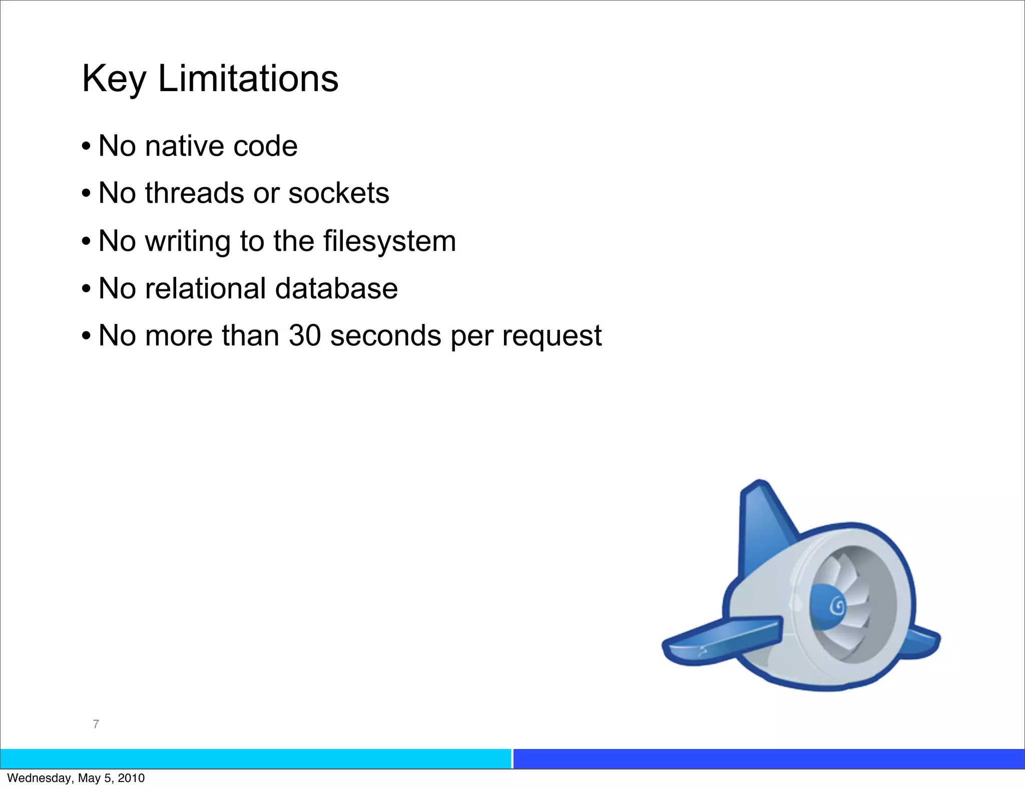 Key Limitations
           • No native code
           • No threads or sockets
           • No writing to the filesystem
           • No relational database
           • No more than 30 seconds per request




             7



Wednesday, May 5, 2010
 