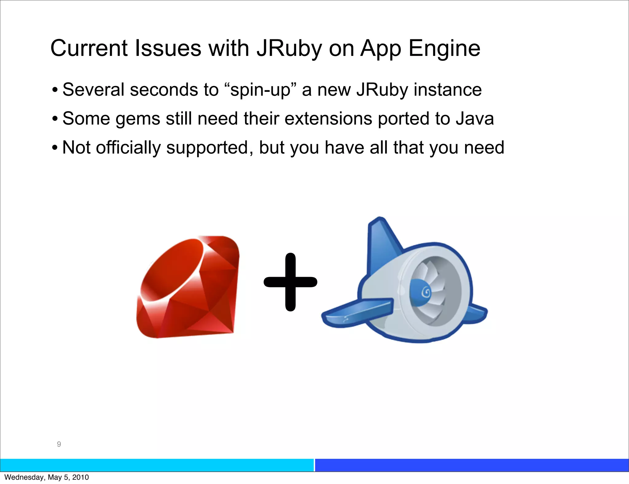 Current Issues with JRuby on App Engine
            • Several seconds to “spin-up” a new JRuby instance
            • Some gems still need their extensions ported to Java
            • Not officially supported, but you have all that you need




                                      +
             9



Wednesday, May 5, 2010
 