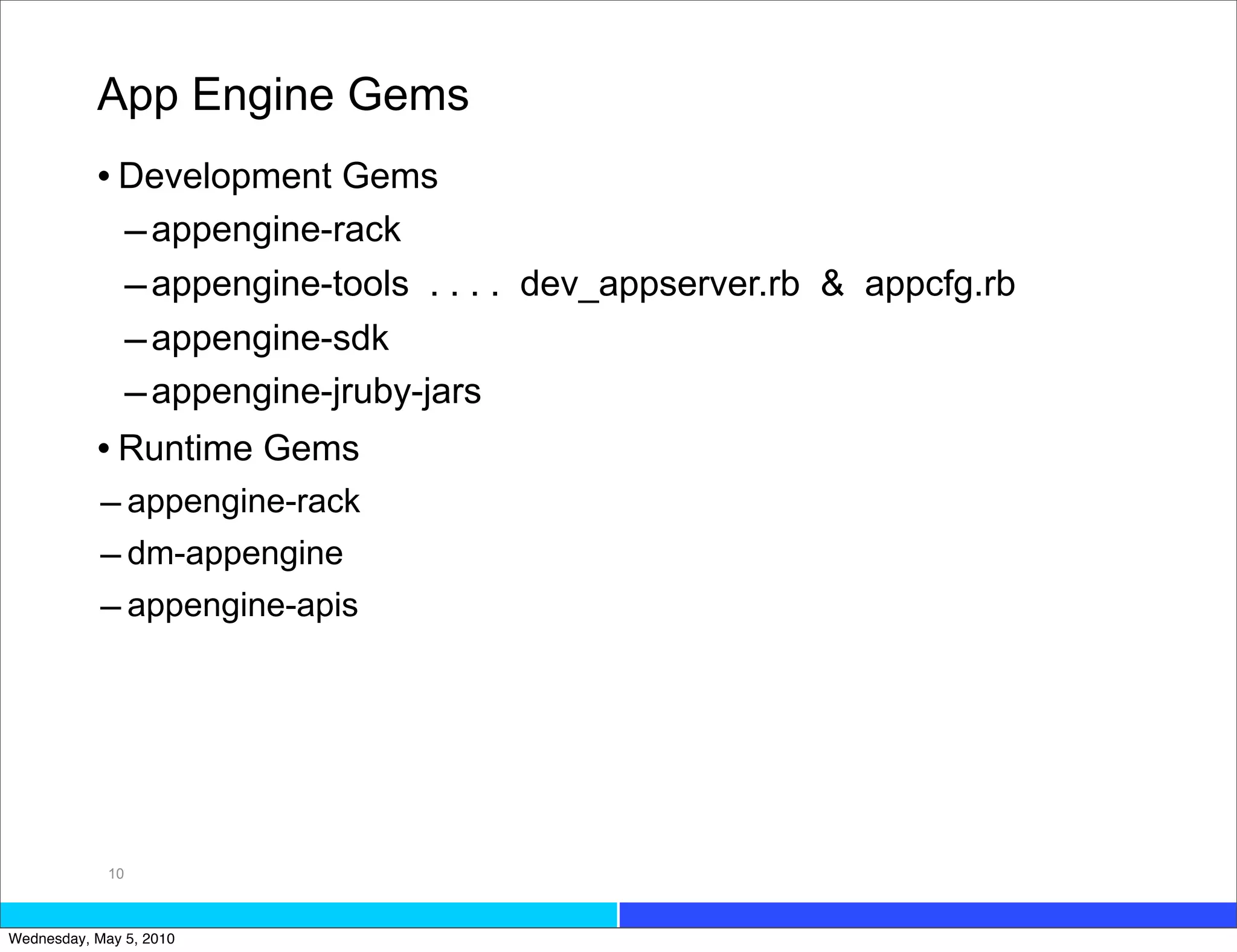 App Engine Gems
           • Development Gems
             – appengine-rack
             – appengine-tools . . . . dev_appserver.rb & appcfg.rb
             – appengine-sdk
             – appengine-jruby-jars
           • Runtime Gems
            – appengine-rack
            – dm-appengine
            – appengine-apis




             10



Wednesday, May 5, 2010
 