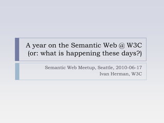 A year on the Semantic Web @ W3C(or: what is happening these days?) Semantic Web Meetup, Seattle, 2010-06-17 Ivan Herman, W3C 