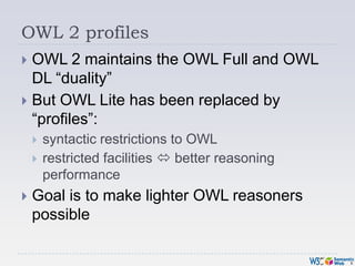OWL 2 profiles<br />OWL 2 maintains the OWL Full and OWL DL “duality”<br />But OWL Lite has been replaced by “profiles”:<b...