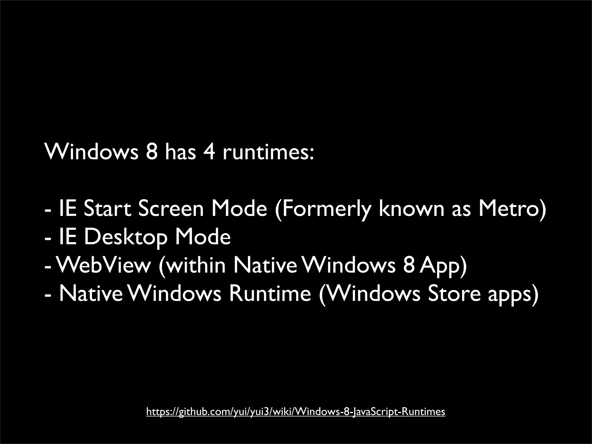 Windows 8 has 4 runtimes:

- IE Start Screen Mode (Formerly known as Metro)
- IE Desktop Mode
- WebView (within Native Windows 8 App)
- Native Windows Runtime (Windows Store apps)



         https://github.com/yui/yui3/wiki/Windows-8-JavaScript-Runtimes
 