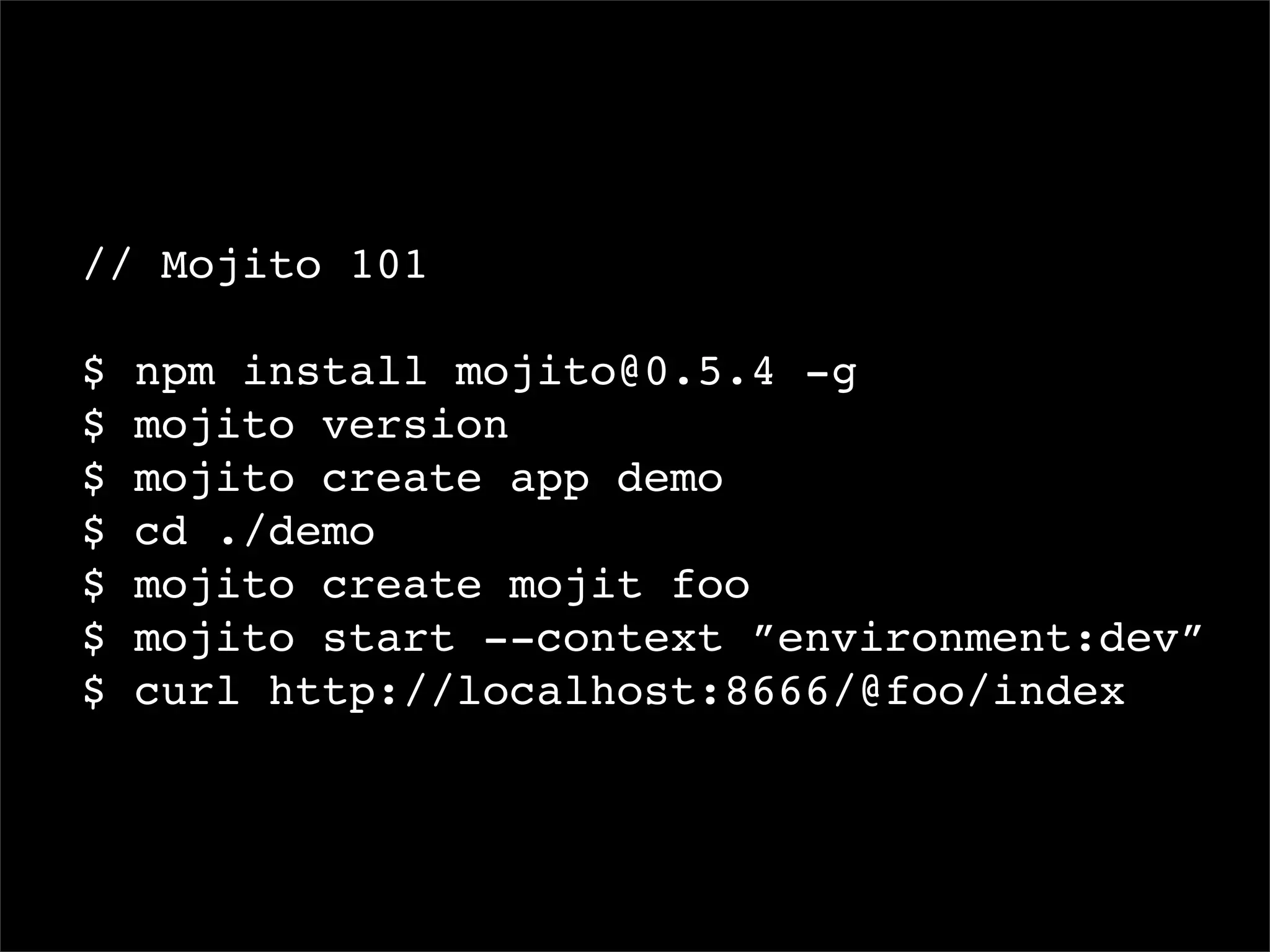 // Mojito 101

$   npm install mojito@0.5.4 -g
$   mojito version
$   mojito create app demo
$   cd ./demo
$   mojito create mojit foo
$   mojito start --context ”environment:dev”
$   curl http://localhost:8666/@foo/index
 