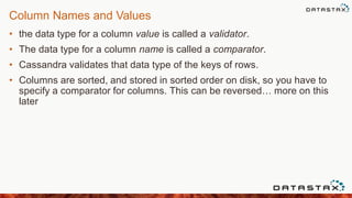 Column Names and Values
• the data type for a column value is called a validator.
• The data type for a column name is called a comparator.
• Cassandra validates that data type of the keys of rows.
• Columns are sorted, and stored in sorted order on disk, so you have to
specify a comparator for columns. This can be reversed… more on this
later
 