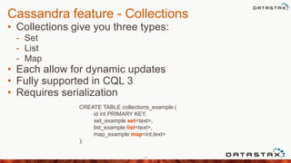 Cassandra feature - Collections
• Collections give you three types:
- Set
- List
- Map
• Each allow for dynamic updates
• Fully supported in CQL 3
• Requires serialization
24
CREATE TABLE collections_example (
id int PRIMARY KEY,
set_example set<text>,
list_example list<text>,
map_example map<int,text>
);
 