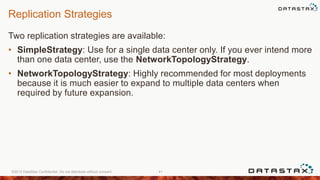 Replication Strategies
Two replication strategies are available:
• SimpleStrategy: Use for a single data center only. If you ever intend more
than one data center, use the NetworkTopologyStrategy.
• NetworkTopologyStrategy: Highly recommended for most deployments
because it is much easier to expand to multiple data centers when
required by future expansion.
©2013 DataStax Confidential. Do not distribute without consent. 41
 