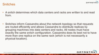 Snitches
• A snitch determines which data centers and racks are written to and read
from.
• Snitches inform Cassandra about the network topology so that requests
are routed efficiently and allows Cassandra to distribute replicas by
grouping machines into data centers and racks. All nodes must have
exactly the same snitch configuration. Cassandra does its best not to have
more than one replica on the same rack (which is not necessarily a
physical location).
©2013 DataStax Confidential. Do not distribute without consent. 42
 