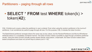 Partitioners – paging through all rows
• SELECT * FROM test WHERE token(k) >
token(42);
CQL 3 forbids such a query unless the partitioner in use is ordered. Even when using the random partitioner or the murmur3
partitioner, it can sometimes be useful to page through all rows. For this purpose, CQL 3 includes the token function:
The ByteOrdered partitioner arranges tokens the same way as key values, but the RandomPartitioner and Murmur3Partitioner
distribute tokens in a completely unordered manner. The token function makes it possible to page through unordered partitioner
results. Using the token function actually queries results directly using tokens. Underneath, the token function makes token-
based comparisons and does not convert keys to tokens (not k > 42).
 