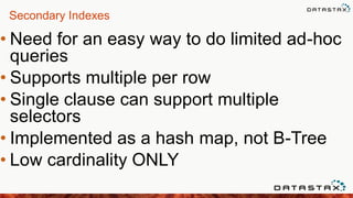 Secondary Indexes
• Need for an easy way to do limited ad-hoc
queries
• Supports multiple per row
• Single clause can support multiple
selectors
• Implemented as a hash map, not B-Tree
• Low cardinality ONLY
 
