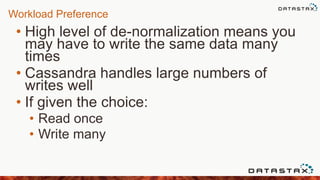 Workload Preference
• High level of de-normalization means you
may have to write the same data many
times
• Cassandra handles large numbers of
writes well
• If given the choice:
• Read once
• Write many
 