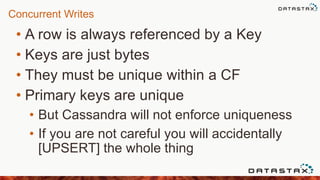 Concurrent Writes
• A row is always referenced by a Key
• Keys are just bytes
• They must be unique within a CF
• Primary keys are unique
• But Cassandra will not enforce uniqueness
• If you are not careful you will accidentally
[UPSERT] the whole thing
 