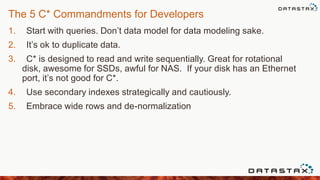The 5 C* Commandments for Developers
1. Start with queries. Don‟t data model for data modeling sake.
2. It‟s ok to duplicate data.
3. C* is designed to read and write sequentially. Great for rotational
disk, awesome for SSDs, awful for NAS. If your disk has an Ethernet
port, it‟s not good for C*.
4. Use secondary indexes strategically and cautiously.
5. Embrace wide rows and de-normalization
 