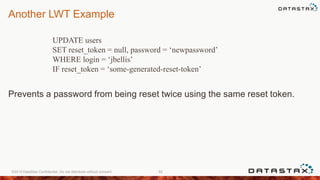 Another LWT Example
Prevents a password from being reset twice using the same reset token.
©2013 DataStax Confidential. Do not distribute without consent. 92
UPDATE users
SET reset_token = null, password = ‘newpassword’
WHERE login = ‘jbellis’
IF reset_token = ‘some-generated-reset-token’
 