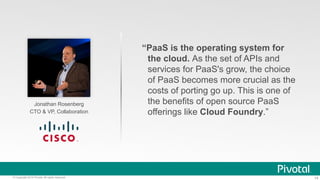 14© Copyright 2014 Pivotal. All rights reserved.
Jonathan Rosenberg
CTO & VP, Collaboration
“PaaS is the operating system for
the cloud. As the set of APIs and
services for PaaS's grow, the choice
of PaaS becomes more crucial as the
costs of porting go up. This is one of
the benefits of open source PaaS
offerings like Cloud Foundry.”
 