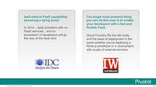 18© Copyright 2014 Pivotal. All rights reserved.
IaaS without PaaS capabilities
becoming a dying breed
In 2014... IaaS providers with no
PaaS services…and no
ecosystem of developers will go
the way of the dodo bird
The single most powerful thing
you can do this year is to enable
your developers with a fast and
flexible PaaS.
Cloud Foundry fits the bill nicely,
and the ease of deployment is the
same whether you're deploying a
Node.js prototype or a Java project
with scads of external services.
 