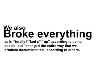 We also
Broke everythingas in “totally f**ked s*** up” according to some
people, but “changed the entire way that we
produce documentation” according to others.
 