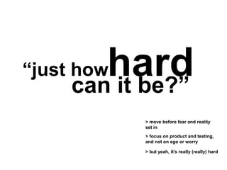 “just howhardcan it be?”
> move before fear and reality
set in
> focus on product and testing,
and not on ego or worry
> but yeah, it’s really (really) hard
 