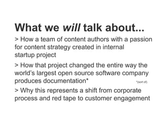 What we will talk about...
> How a team of content authors with a passion
for content strategy created in internal
startup project
> How that project changed the entire way the
world’s largest open source software company
produces documentation* *(sort of)
> Why this represents a shift from corporate
process and red tape to customer engagement
 