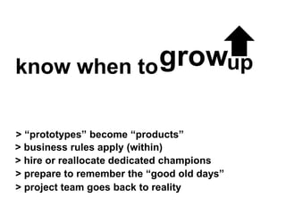 know when to
> business rules apply (within)
> hire or reallocate dedicated champions
> prepare to remember the “good old days”
> “prototypes” become “products”
growup
> project team goes back to reality
 