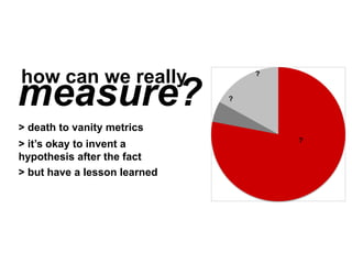 measure?
how can we really
?
?
?
> death to vanity metrics
> it’s okay to invent a hypothesis
later (just keep testing)
> but have a lesson learned
 