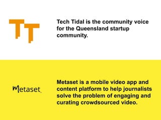 Tech Tidal is the community voice
for the Queensland startup
community.
Metaset is a mobile video app and
content platform to help journalists
solve the problem of engaging and
curating crowdsourced video.
 