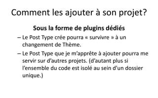 Comment les ajouter à son projet?
Sous la forme de plugins dédiés
– Le Post Type crée pourra « survivre » à un
changement de Thème.
– Le Post Type que je m’apprête à ajouter pourra me
servir sur d’autres projets. (d’autant plus si
l’ensemble du code est isolé au sein d’un dossier
unique.)
 