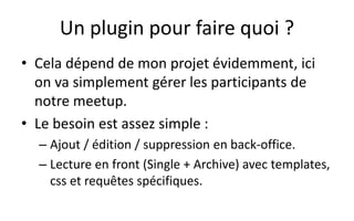 Un plugin pour faire quoi ?
• Cela dépend de mon projet évidemment, ici
on va simplement gérer les participants de
notre meetup.
• Le besoin est assez simple :
– Ajout / édition / suppression en back-office.
– Lecture en front (Single + Archive) avec templates,
css et requêtes spécifiques.
 