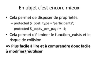 En objet c’est encore mieux
• Cela permet de disposer de propriétés.
– protected $_post_type = 'participants';
– protected $_posts_per_page = -1;
• Cela permet d’éliminer le function_exists et le
risque de collision.
=> Plus facile à lire et à comprendre donc facile
à modifier/réutiliser
 