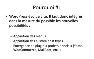 Pourquoi #1
• WordPress évolue vite. Il faut donc intégrer
dans la mesure du possible les nouvelles
possibilités :
– Apparition des menus.
– Apparition des custom post types.
– Emergence de plugin « professionnels » (Yoast,
WooCommerce, MailPoet, etc..)
 