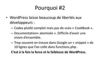 Pourquoi #2
• WordPress laisse beaucoup de libertés aux
développeurs :
– Codex plutôt complet mais pas de vrais « CookBook ».
– Documentation« atomisée ». Difficile d’avoir une
vision d’ensemble.
– Trop souvent on trouve dans Google un « snippet » de
10 lignes que l’on colle dans functions.php .
C’est à la fois la force et la faiblesse de WordPress.
 