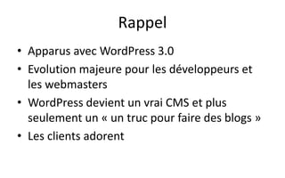 Rappel
• Apparus avec WordPress 3.0
• Evolution majeure pour les développeurs et
les webmasters
• WordPress devient un vrai CMS et plus
seulement un « un truc pour faire des blogs »
• Les clients adorent
 
