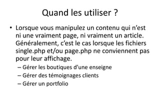 Quand les utiliser ?
• Lorsque vous manipulez un contenu qui n’est
ni une vraiment page, ni vraiment un article.
Généralement, c’est le cas lorsque les fichiers
single.php et/ou page.php ne conviennent pas
pour leur affichage.
– Gérer les boutiques d’une enseigne
– Gérer des témoignages clients
– Gérer un portfolio
 