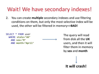 Wait! We have secondary indexes!
2. You can create multiple secondary indexes and use filtering
conditions on them, but only the most selective index will be
used, the other will be filtered in memory=>BAD!
SELECT * FROM user
WHERE state=‘UK’
AND sex=‘M’
AND month=‘April’
The query will read
from disk all the UK
users, and then it will
filter them in memory
by sex and month
It will crash!
 