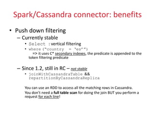 Spark/Cassandra connector: benefits
• Push down filtering
– Currently stable
• Select : vertical filtering
• where (“country = ‘es’”)
=> it uses C* secondary indexes, the predicate is appended to the
token filtering predicate
– Since 1.2, still in RC – not stable
• joinWithCassandraTable &&
repartitionByCassandraReplica
You can use an RDD to access all the matching rows in Cassandra.
You don’t need a full table scan for doing the join BUT you perform a
request for each line!
 