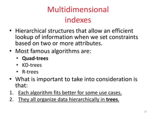 Multidimensional
indexes
• Hierarchical structures that allow an efficient
lookup of information when we set constraints
based on two or more attributes.
• Most famous algorithms are:
• Quad-trees
• KD-trees
• R-trees
• What is important to take into consideration is
that:
1. Each algorithm fits better for some use cases.
2. They all organize data hierarchically in trees.
19
 