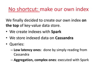 No shortcut: make our own index
We finally decided to create our own index on
the top of key-value data store.
• We create indexes with Spark
• We store indexed data on Cassandra
• Queries:
– Low latency ones: done by simply reading from
Cassandra
– Aggregation, complex ones: executed with Spark
 