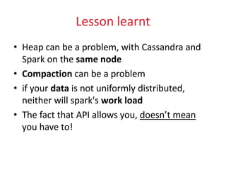 Lesson learnt
• Heap can be a problem, with Cassandra and
Spark on the same node
• Compaction can be a problem
• if your data is not uniformly distributed,
neither will spark's work load
• The fact that API allows you, doesn’t mean
you have to!
 